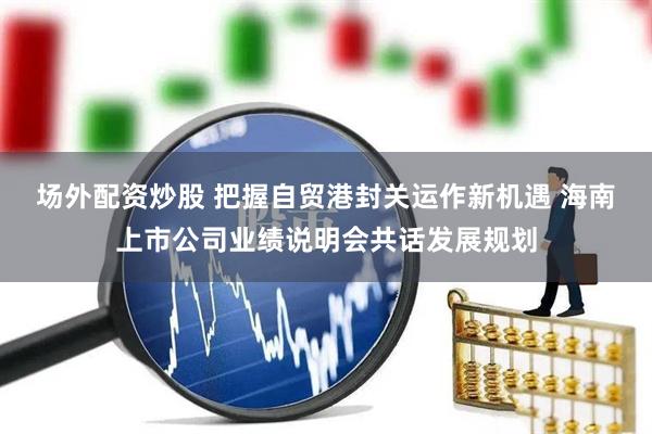 场外配资炒股 把握自贸港封关运作新机遇 海南上市公司业绩说明会共话发展规划