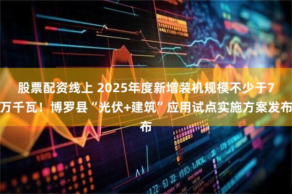 股票配资线上 2025年度新增装机规模不少于7万千瓦！博罗县“光伏+建筑”应用试点实施方案发布