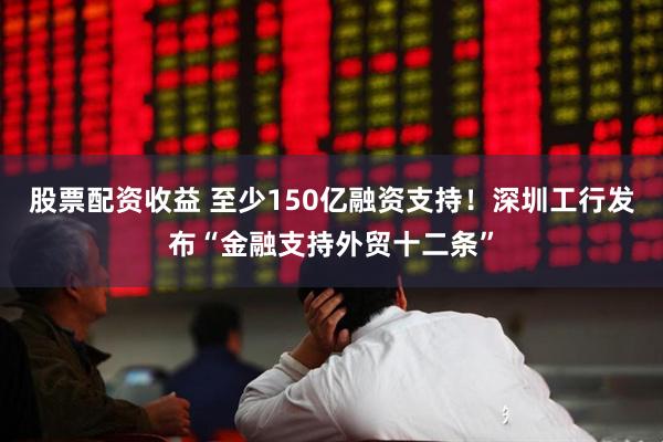 股票配资收益 至少150亿融资支持！深圳工行发布“金融支持外贸十二条”