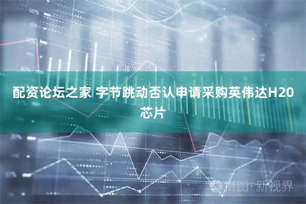 配资论坛之家 字节跳动否认申请采购英伟达H20芯片