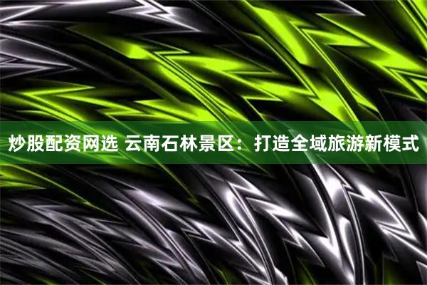 炒股配资网选 云南石林景区：打造全域旅游新模式