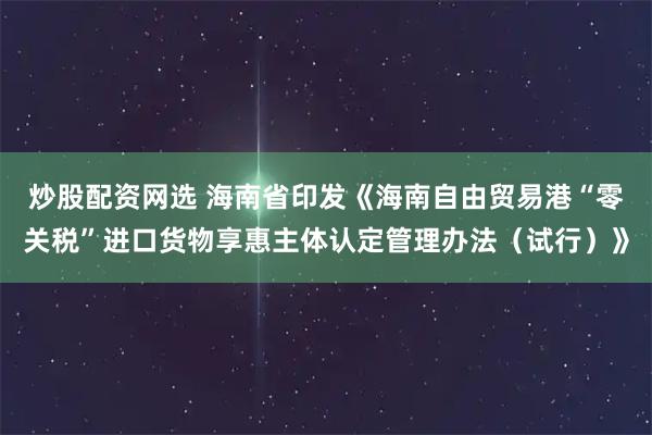 炒股配资网选 海南省印发《海南自由贸易港“零关税”进口货物享惠主体认定管理办法（试行）》