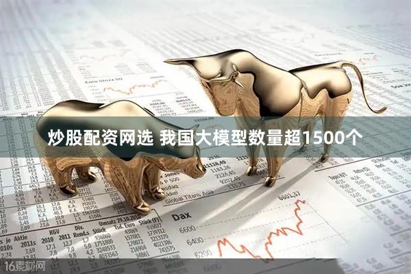 炒股配资网选 我国大模型数量超1500个