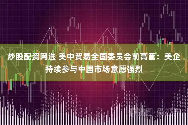 炒股配资网选 美中贸易全国委员会前高管：美企持续参与中国市场意愿强烈