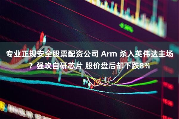 专业正规安全股票配资公司 Arm 杀入英伟达主场？强攻自研芯片 股价盘后却下跌8%
