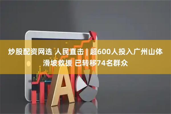 炒股配资网选 人民直击 | 超600人投入广州山体滑坡救援 已转移74名群众