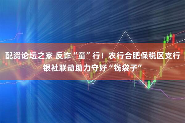配资论坛之家 反诈“童”行！农行合肥保税区支行银社联动助力守好“钱袋子”