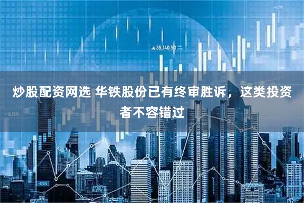 炒股配资网选 华铁股份已有终审胜诉，这类投资者不容错过