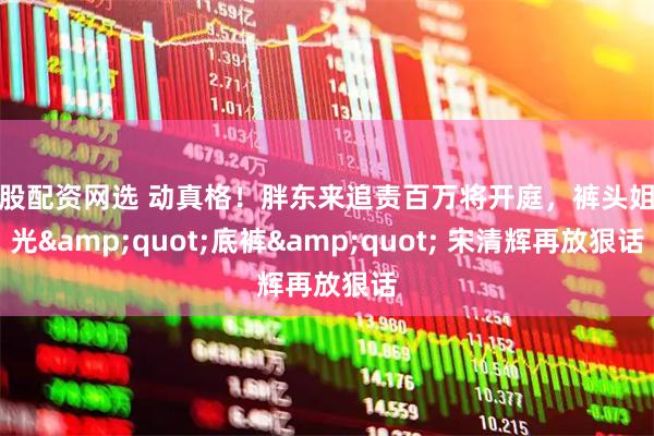 炒股配资网选 动真格！胖东来追责百万将开庭，裤头姐输光&quot;底裤&quot; 宋清辉再放狠话