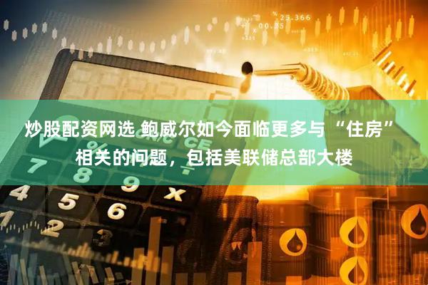 炒股配资网选 鲍威尔如今面临更多与 “住房” 相关的问题，包括美联储总部大楼