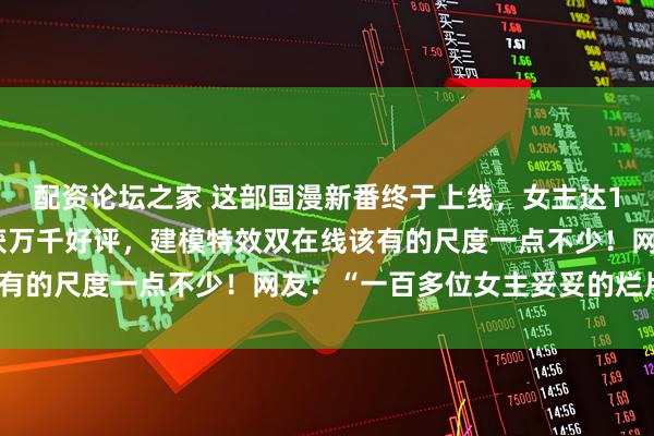 配资论坛之家 这部国漫新番终于上线,女主达100多位,首播三级收获万千好评,建模特效双在线该有的尺度一点不少!网友:“一百多位女主妥妥的烂片?”