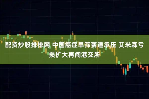 配资炒股排排网 中国癌症早筛赛道承压 艾米森亏损扩大再闯港交所