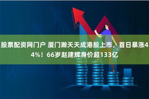 股票配资网门户 厦门瀚天天成港股上市，首日暴涨44%！66岁赵建辉身价超133亿