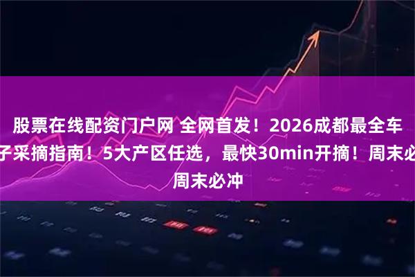 股票在线配资门户网 全网首发！2026成都最全车厘子采摘指南！5大产区任选，最快30min开摘！周末必冲