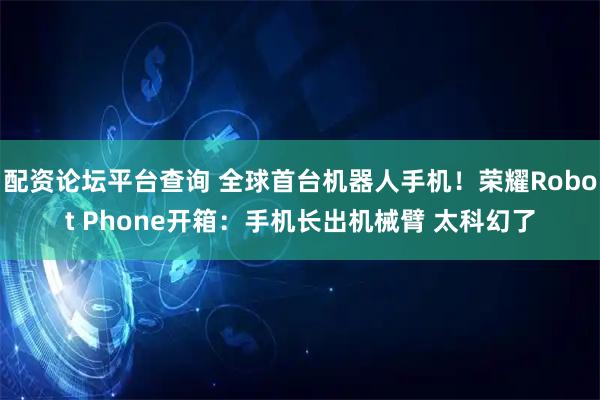 配资论坛平台查询 全球首台机器人手机!荣耀Robot Phone开箱:手机长出机械臂 太科幻了