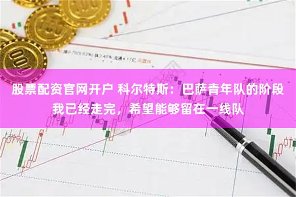 股票配资官网开户 科尔特斯：巴萨青年队的阶段我已经走完，希望能够留在一线队