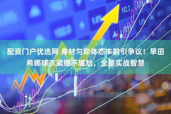 配资门户优选网 身材匀称体态丰韵引争议！早田希娜球衣紧绷不尴尬，全是实战智慧