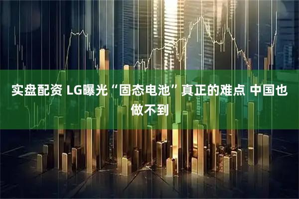 实盘配资 LG曝光“固态电池”真正的难点 中国也做不到