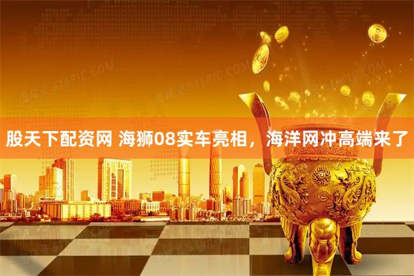 股天下配资网 海狮08实车亮相，海洋网冲高端来了