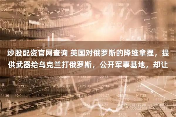 炒股配资官网查询 英国对俄罗斯的降维拿捏，提供武器给乌克兰打俄罗斯，公开军事基地，却让