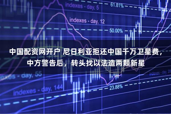 中国配资网开户 尼日利亚拒还中国千万卫星费,中方警告后,转头找以法造两颗新星
