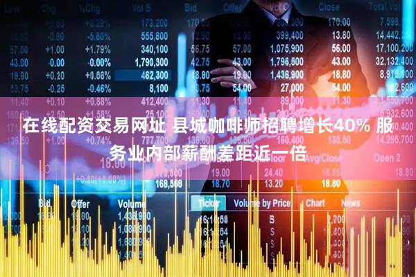 在线配资交易网址 县城咖啡师招聘增长40% 服务业内部薪酬差距近一倍
