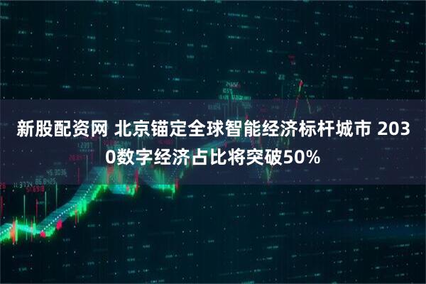 新股配资网 北京锚定全球智能经济标杆城市 2030数字经济占比将突破50%
